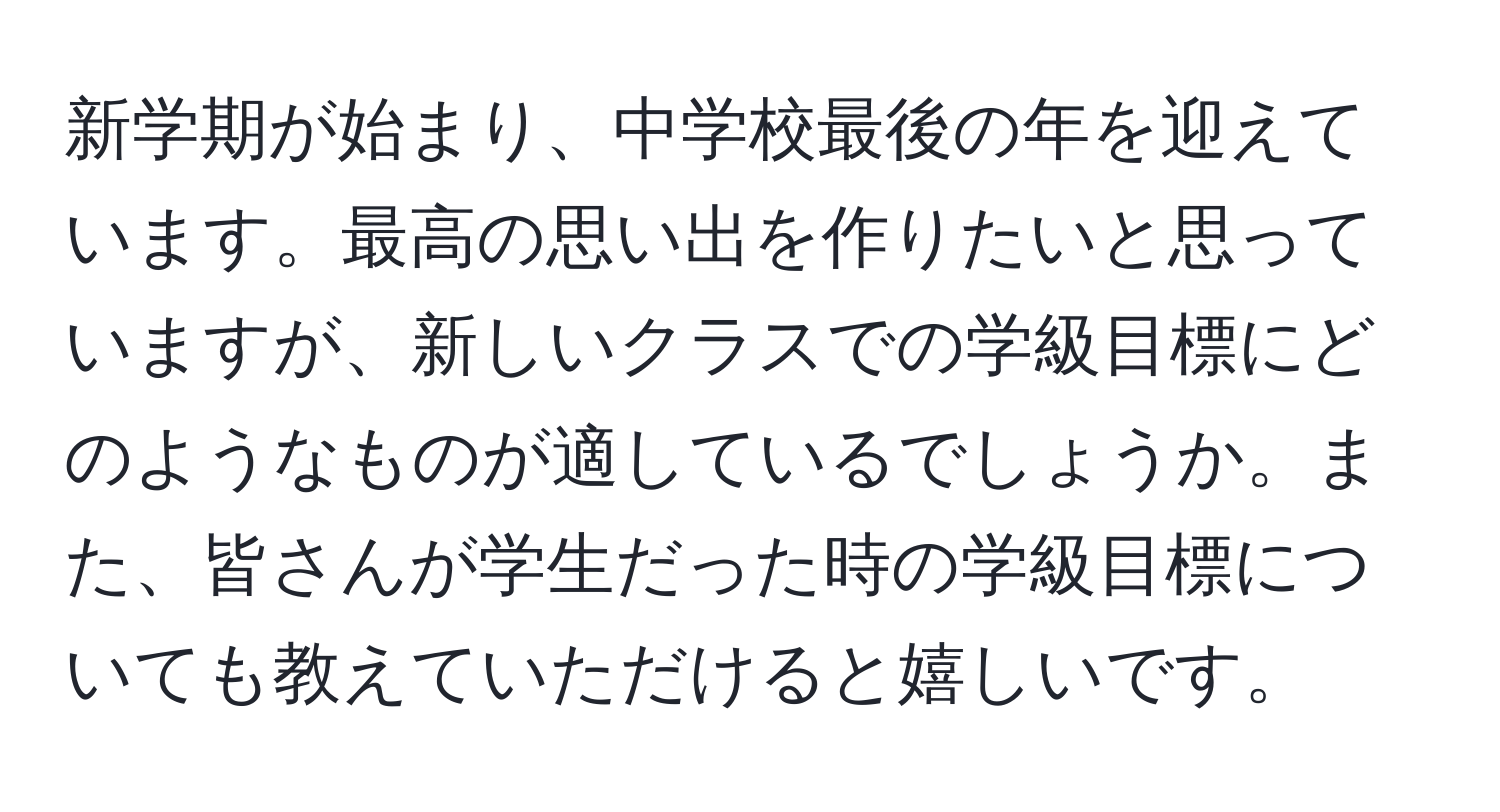 新学期が始まり、中学校最後の年を迎えています。最高の思い出を作りたいと思っていますが、新しいクラスでの学級目標にどのようなものが適しているでしょうか。また、皆さんが学生だった時の学級目標についても教えていただけると嬉しいです。