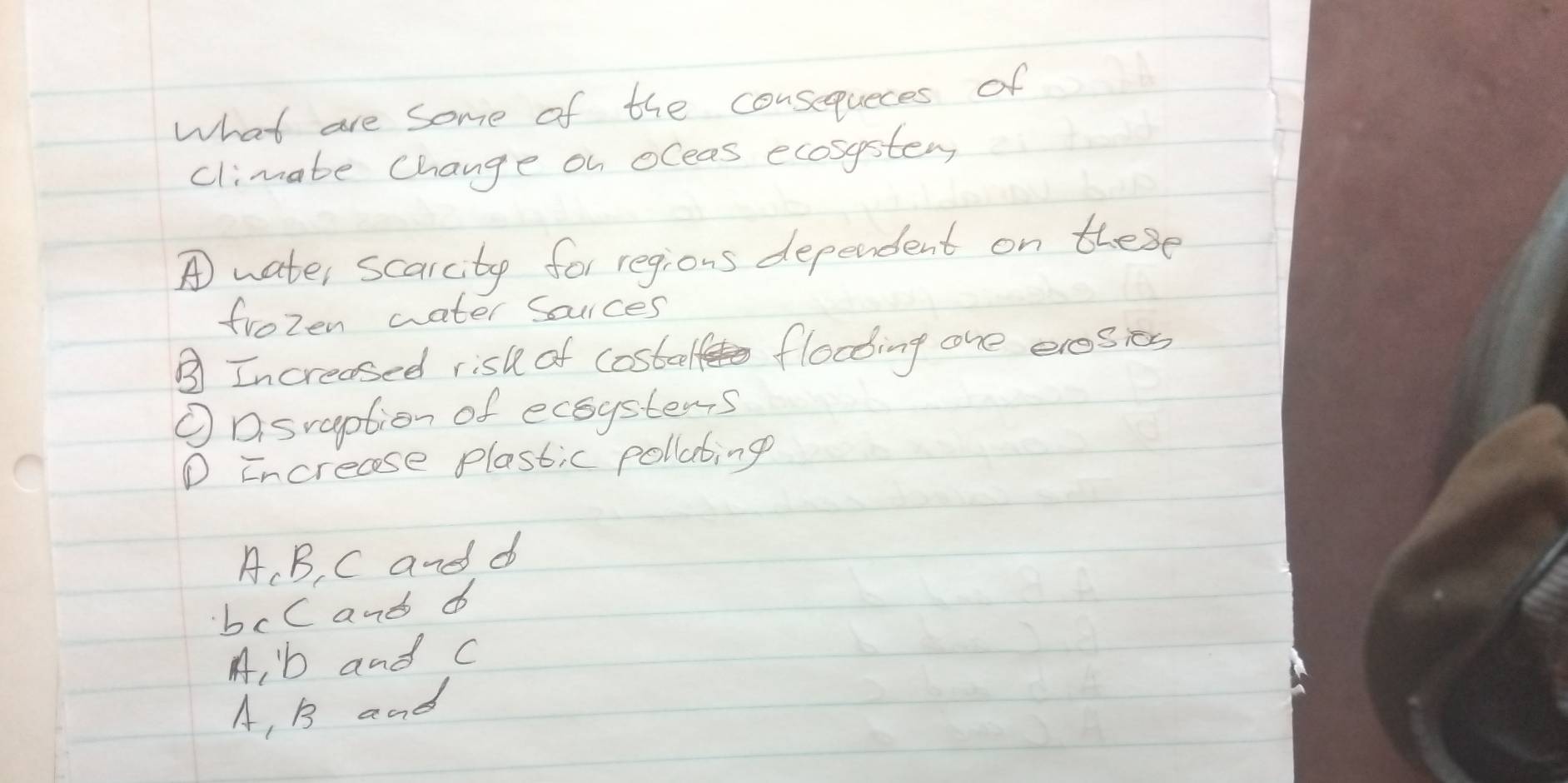 what are some of the consequeces of
climate Change on oleas ecosystem
A water scarcity for regions dependent on these
frozen water souces
③Increased risl of costeel flooing one eresies
①Dsraption of ecoystems
D increase plastic pollating
A、 B, C and d
bcC and d
A, b and c
A, B and