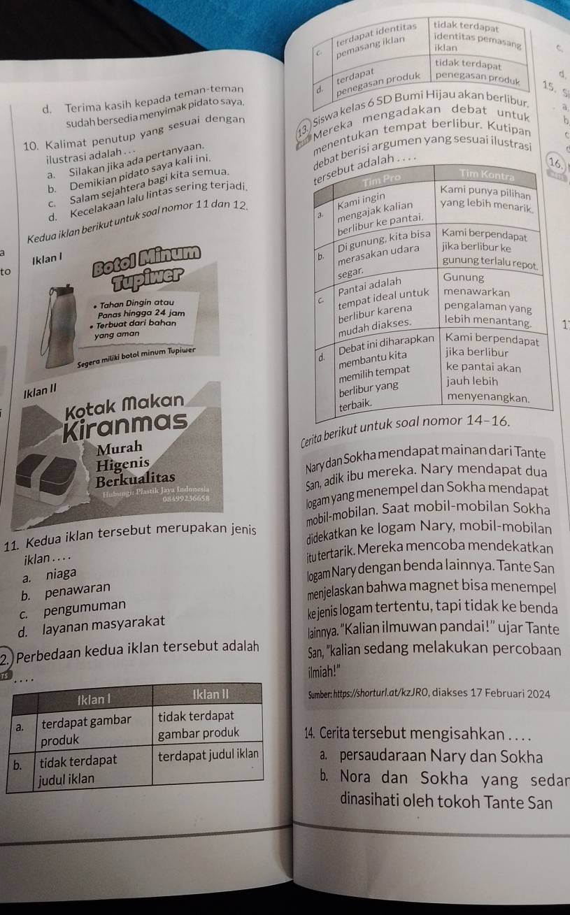 Terima kasih kepada teman-temanC
5. S
sudah bersedia menyimak pidato saya.
10. Kalimat penutup yang sesuai dengar 3. Siswa
a
Mereka mengauntuk
ilustrasi adalah . . . menentukan tempat berlibur. Kutipan h
berisi argumen yang sesuai ilustrasi C
a. Silakan jika ada pertanyaan.
b. Demikian pidato saya kali ini.
6.
c. Salam sejahtera bagi kita semua.
Kedua iklan berikut untuk soal nomor 11 dan 12 
d. Kecelakaan lalu lintas sering terjadi
Iklan I 
a
to
Botol Minum 
Tupiwer
* Tahan Dingin atau
Panas hingga 24 jam
• Terbuat dari bahan
yang aman
1
Segera miliki botol minum Tupiwer
Iklan II
Kotak Makan
Kiranmas
Murah
Cerita berik
Higenis
Nary dan Sokha mendapat mainan dar i Tante
Berkualitas
San, adik ibu mereka. Nary mendapat dua
logam yang menempel dan Sokha mendapat
mobil-mobilan. Saat mobil-mobilan Sokha
11. Kedua iklan tersebut merupakan jenis didekatkan ke logam Nary, mobil-mobilan
iklan . . . . itu tertarik. Mereka mencoba mendekatkan
a. niaga
logam Nary dengan benda lainnya. Tante San
b. penawaran
menjelaskan bahwa magnet bisa menempel
c. pengumuman
ke jenis logam tertentu, tapi tidak ke benda
d. layanan masyarakat
lainnya. "Kalian ilmuwan pandai!" ujar Tante
2.) Perbedaan kedua iklan tersebut adalah San, "kalian sedang melakukan percobaan
ilmiah!"
Sumber: https://shorturl.at/kzJRO, diakses 17 Februari 2024
14. Cerita tersebut mengisahkan . . . .
a. persaudaraan Nary dan Sokha
b. Nora dan Sokha yang sedar
dinasihati oleh tokoh Tante San