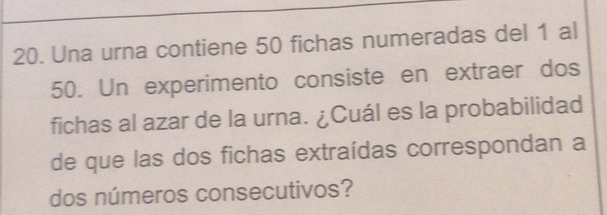 Una urna contiene 50 fichas numeradas del 1 al
50. Un experimento consiste en extraer dos 
fichas al azar de la urna. ¿Cuál es la probabilidad 
de que las dos fichas extraídas correspondan a 
dos números consecutivos?