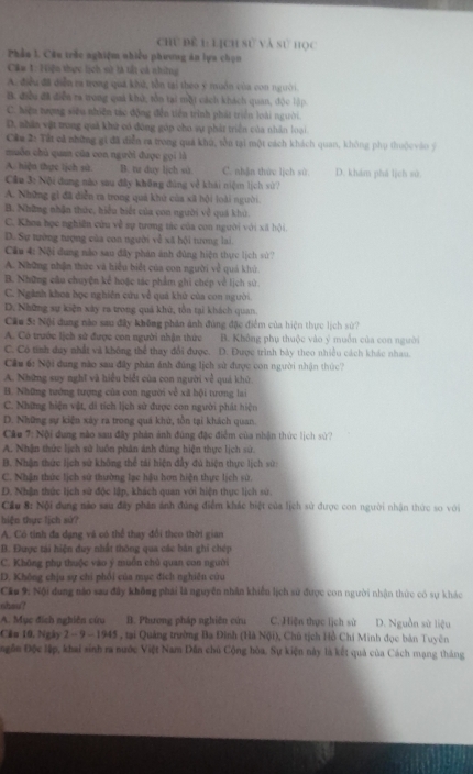 chủ đề 1 lịch sử và sử học
Phản 1. Câu trắc nghiệm nhiều phương ăn lựa chọn
Câu 1: Hiện thực lịch sử tả tất cả nhữững
A. điều đã diễn ra trong quá kh, tồn tại theo y muồn của con ngtời.
B. điều đã diễn ra trong quả khú, tồn tại một cách khách quan, độc lập
C. hiệu tượng siêu nhiên tác động đến tiên trình phát triển loài người.
D. nhân vật trong quả khử có đóng góp cho sự phát triển của nhân loại
Câu 2: Tất cả những gi đã diễn ca trong quả khú, tồn tại một cách khách quan, không phụ thuộc vào ý
muỗn chủ quan của con người được gọi là
A. hiện thực lịch sử. B. tir duy lịch sù. C. nhận thứe lịch sù
Câu 3: Nội đung nào sau đây không đùng về khái niệm lịch sử? D. khám phá lịch sử.
A. Những gì đã diễn ra trong quả khứ của sã hội loài người.
B. Những nhận thức, hiểu biết của con người về quá khủ.
C. Khoa học nghiên cứu về sự tương tác của con người với xã hội.
D. Sự tướng tượng của con người về xã bội tương lai.
Cầu 4: Nội dung não sau đây phản ảnh đùng hiện thực lịch sử?
A. Những nhận thức và hiểu biết của con người về quá khử
B. Những câu chuyện kể hoặc tác phẩm ghi chép về lịch sử.
C. Ngành khoa học nghiên cứu về quá khử của con người.
D. Những sự kiện xây ra trong quả khú, tồn tại khách quan.
Cầu 5: Nội dung nào sau đây không phản ánh đùng đặc điểm của hiện thực lịch sử?
A. Có trước lịch sử được con người nhận thức B. Không phụ thuộc vào ý muồn của con người
C. Có tính day nhất và không thể thay đổi được. D. Được trình bày theo nhiều cách khác nhau.
Cầu 6: Nội dung nào sau đây phản ánh đúng lịch sử được con người nhận thức?
A. Những suy nghĩ và hiểu biết của con người về quả khữ.
B. Những tướng tượng của con người về xã hội tương lai
C. Những hiện vật, di tích lịch sử được con người phát hiện
D. Những sự kiện xáy ra trong quá khử, tồn tại khách quan.
Câu 7: Nội dung nào sau đây phản ảnh đúng đặc điểm của nhận thức lịch sử?
A. Nhận thức lịch sử luôn phân ảnh đùng hiện thực lịch sử.
B. Nhận thức lịch sử không thể tái hiện đây đủ hiện thực lịch sử
C. Nhận thức lịch sử thường lạc hậu hơn hiện thực lịch sử
D. Nhân thức lịch sử độc lập, khách quan với hiện thực lịch sử.
Cầu 8: Nội dung nào sau đây phân ánh đúng điểm khác hiệt của lịch sử được con người nhận thức so với
hiện thực lịch sử?
A. Có tỉnh đa dạng và có thể thay đổi theo thời gian
B. Được tải hiện duy nhất thông qua các bàn ghi chép
C. Không phụ thuộc vào ý muồn chủ quan con người
D. Không chịu sự chi phối của mục đích nghiên cứu
Cu 9: Nội dung nào sau đây không phái là nguyễn nhân khiến lịch sử được con người nhận thức có sự khác
ohsu?
A. Mục đích nghiên cứu B. Phương pháp nghiên cứu C. Hiện thục lịch sử D. Nguồn sử liệu
Căn 10, Ngày 2 - 9-11 45 , , tại Quảng trường Ba Đinh (Hà Nội), Chủ tịch Hồ Chí Minh đọc bản Tuyên
gôn Độc lập, khai sinh ra nước Việt Nam Dân chủ Cộng hòa. Sự kiện này là kết quả của Cách mạng tháng