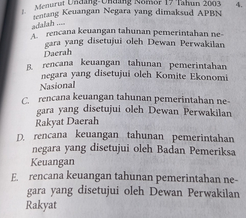 Menurut Undang-Undang Nomor 17 Tahun 2003 4.
tentang Keuangan Negara yang dimaksud APBN
adalah ....
rencana keuangan tahunan pemerintahan ne-
gara yang disetujui oleh Dewan Perwakilan
Daerah
B. rencana keuangan tahunan pemerintahan
negara yang disetujui oleh Komite Ekonomi
Nasional
C. rencana keuangan tahunan pemerintahan ne-
gara yang disetujui oleh Dewan Perwakilan
Rakyat Daerah
D. rencana keuangan tahunan pemerintahan
negara yang disetujui oleh Badan Pemeriksa
Keuangan
E. rencana keuangan tahunan pemerintahan ne-
gara yang disetujui oleh Dewan Perwakilan
Rakyat