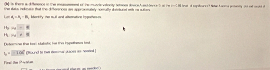 Is there a difference in the measurement of the muzzle velocity between device A and device B at the a=0.01
the data indicate that the differences are approximately normally distributed with no outliers tevel off tignifcance? Notac A noral prosaboity plot and buxptol of 
Let d_1=A_1-B Identify the null and alternative hypotheses.
H_0mu _0=0
H_1.mu _0..0
Determine the test statistic for this hypothesis test
l_0=-1.04° (Round to two decimal places as needed ) 
Find the P -value.