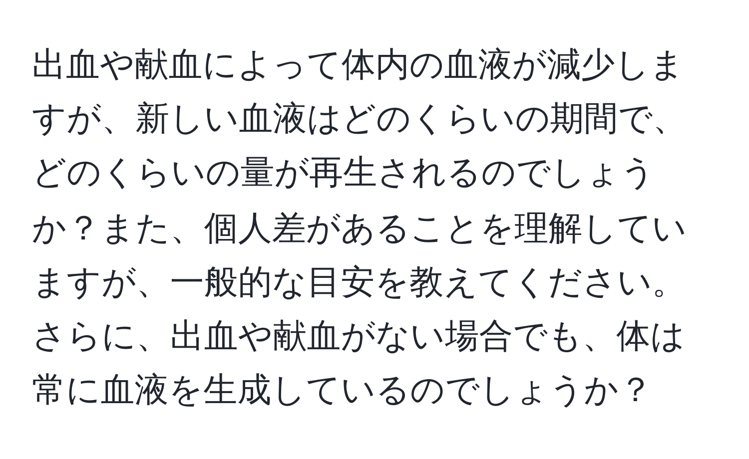 出血や献血によって体内の血液が減少しますが、新しい血液はどのくらいの期間で、どのくらいの量が再生されるのでしょうか？また、個人差があることを理解していますが、一般的な目安を教えてください。さらに、出血や献血がない場合でも、体は常に血液を生成しているのでしょうか？