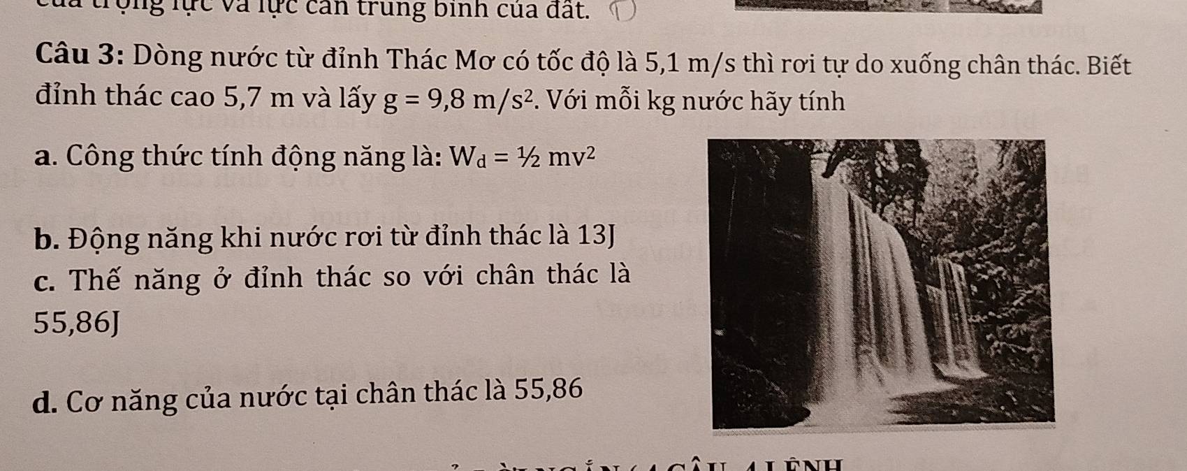 trộng lực và lực can trung bình của đất.
Câu 3: Dòng nước từ đỉnh Thác Mơ có tốc độ là 5,1 m/s thì rơi tự do xuống chân thác. Biết
đỉnh thác cao 5,7 m và lấy g=9,8m/s^2 *. Với mỗi kg nước hãy tính
a. Công thức tính động năng là: W_d=1/2mv^2
b. Động năng khi nước rơi từ đỉnh thác là 13J
c. Thế năng ở đỉnh thác so với chân thác là
55,86J
d. Cơ năng của nước tại chân thác là 55,86