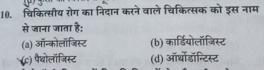 3
10. चिकित्सीय रोग का निदान करने वाले चिकित्सक को इस नाम
से जाना जाता है:
(a) ऑन्कोलॉजिस्ट (b) कार्डियोलॉजिस्ट
(c) पैथोलॉजिस्ट (d) ऑर्थोडॉन्टिस्ट