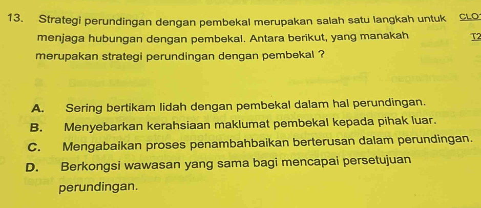 Strategi perundingan dengan pembekal merupakan salah satu langkah untuk CLo
menjaga hubungan dengan pembekal. Antara berikut, yang manakah T2
merupakan strategi perundingan dengan pembekal ?
A. Sering bertikam lidah dengan pembekal dalam hal perundingan.
B. Menyebarkan kerahsiaan maklumat pembekal kepada pihak luar.
C. Mengabaikan proses penambahbaikan berterusan dalam perundingan.
D. Berkongsi wawasan yang sama bagi mencapai persetujuan
perundingan.