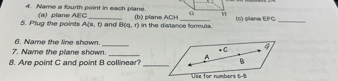 Name a fourth point in each plane. 
(a) plane AEC _(b) plane ACH _(c) plane EFC _ 
5. Plug the points A(s,t) and B(q,r) in the distance formula. 
_ 
6. Name the line shown.
G
7. Name the plane shown._
C
A
8. Are point C and point B collinear?_ 
B 
Use for numbers 6-8