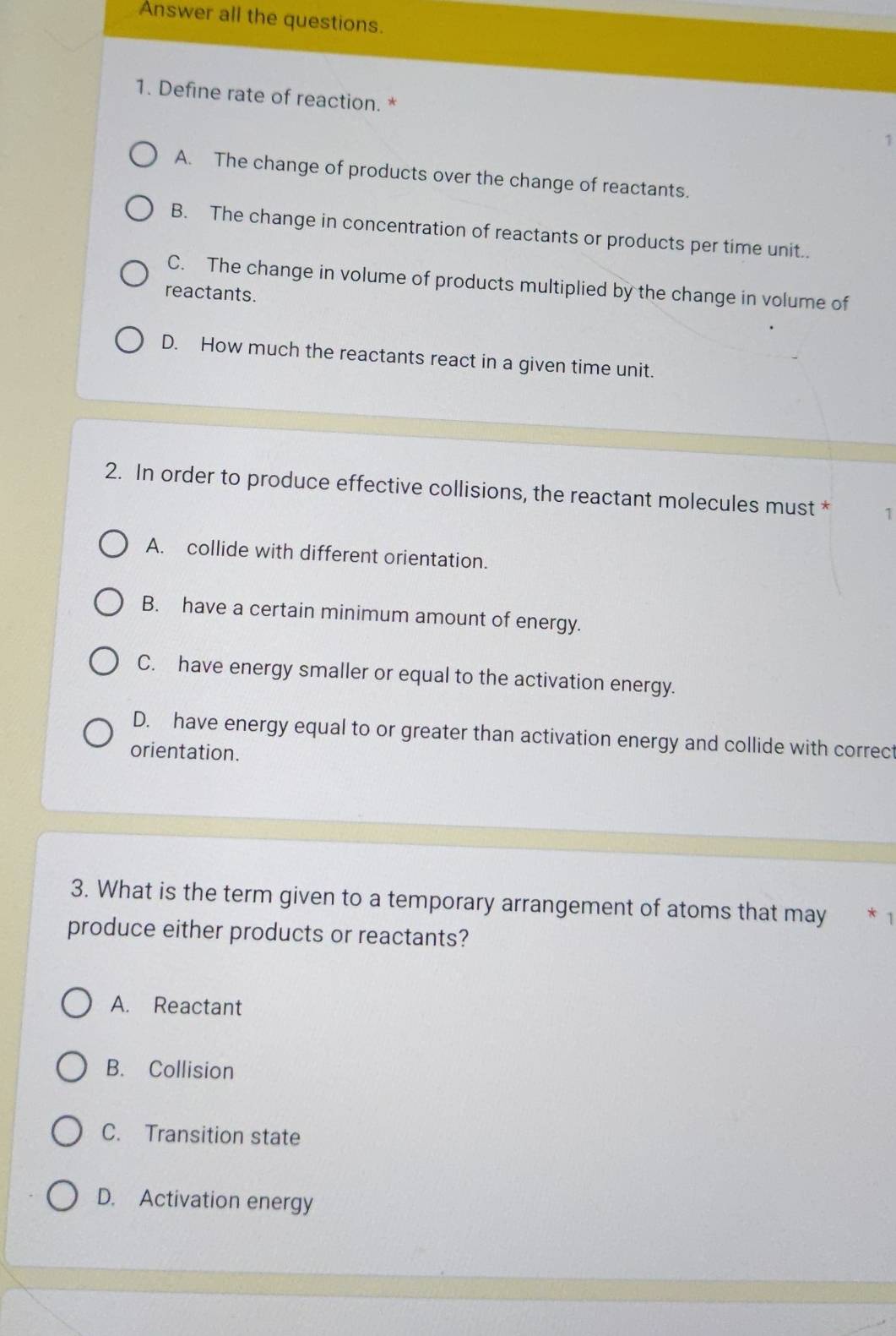 Answer all the questions.
1. Define rate of reaction. * 1
A. The change of products over the change of reactants.
B. The change in concentration of reactants or products per time unit..
C. The change in volume of products multiplied by the change in volume of
reactants.
D. How much the reactants react in a given time unit.
2. In order to produce effective collisions, the reactant molecules must * 1
A. collide with different orientation.
B. have a certain minimum amount of energy.
C. have energy smaller or equal to the activation energy.
D. have energy equal to or greater than activation energy and collide with correct
orientation.
3. What is the term given to a temporary arrangement of atoms that may
produce either products or reactants?
A. Reactant
B. Collision
C. Transition state
D. Activation energy