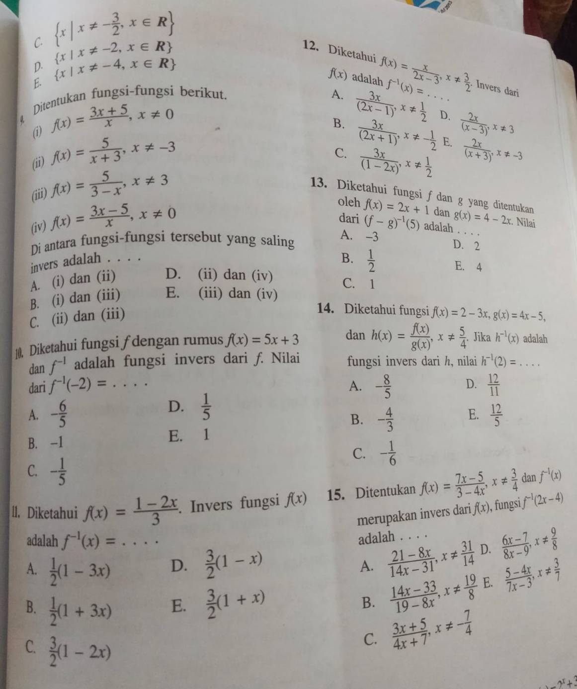 C.  x|x!= - 3/2 ,x∈ R
D.  x|x!= -2,x∈ R
12. Diketahui
f(x)
E.  x|x!= -4,x∈ R adalah f(x)= x/2x-3 ,x!=  3/2  f^(-1)(x)=.... Invers dari
Ditentukan fungsi-fungsi berikut. A.
0. f(x)= (3x+5)/x ,x!= 0
B.  3x/(2x-1) ,x!=  1/2 
D.  2x/(x-3) ,x!= 3
(i)
(ii) f(x)= 5/x+3 ,x!= -3
C.  3x/(2x+1) ,x!= - 1/2 
E.
 3x/(1-2x) ,x!=  1/2   2x/(x+3) ,x!= -3
(iii) f(x)= 5/3-x ,x!= 3
13. Diketahui fungsi f dan g yang ditentukan
oleh f(x)=2x+1 dan g(x)=4-2x
(iv) f(x)= (3x-5)/x ,x!= 0. Nilai
dari (f-g)^-1(5) adalah . . . 
Di antara fungsi-fungsi tersebut yang saling
A. -3 D. 2
invers adalah . . . .
B.  1/2 
E. 4
A. (i) dan (ii) D. (ii) dan (iv) C. 1
B. (i) dan (iii) E. (iii) dan (iv)
14. Diketahui fungsi
C. (ii) dan (iii) f(x)=2-3x,g(x)=4x-5,
10. Diketahui fungsi ƒdengan rumus f(x)=5x+3 dan h(x)= f(x)/g(x) ,x!=  5/4 . Jika h^(-1)(x) adalah
dan f^(-1) adalah fungsi invers dari f. Nilai fungsi invers dari h, nilai h^(-1)(2)=...
dari f^(-1)(-2)= - 8/5   12/11 
A.
D.
D.  1/5 
A. - 6/5  - 4/3   12/5 
B.
E.
B. -1 E. 1
C. - 1/6 
C. - 1/5 
dan
11. Diketahui f(x)= (1-2x)/3 . Invers fungsi f(x) 15. Ditentukan f(x)= (7x-5)/3-4x ,x!=  3/4  f^(-1)(x)
merupakan invers dari f(x) , fungsi f^(-1)(2x-4)
adalah f^(-1)(x)=...
adalah . . . .
A.  1/2 (1-3x)
D.  3/2 (1-x)
A.  (21-8x)/14x-31 ,x!=  31/14  D.  (6x-7)/8x-9 ,x!=  9/8 
B.  1/2 (1+3x)
E.  3/2 (1+x)  (14x-33)/19-8x ,x!=  19/8  E.  (5-4x)/7x-3 ,x!=  3/7 
B.
C.  3/2 (1-2x)
C.  (3x+5)/4x+7 ,x!= - 7/4  .2^x+_ 3