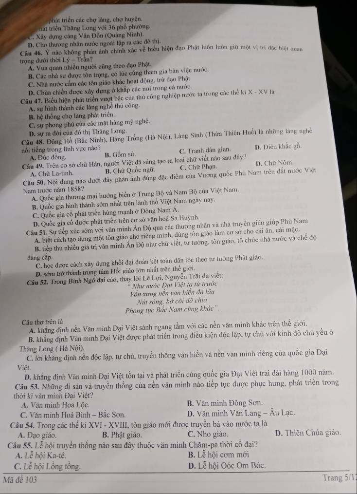 phát triển các chợ làng, chợ huyện.
hat triển Thăng Long với 36 phố phường.
C. Xây dựng cảng Văn Đồn (Quảng Ninh)
D. Cho thương nhân nước ngoài lập ra các đô thị.
Câu 46. Ý nào không phân ảnh chính xác về biểu hiện đạo Phật luôn luôn giữ một vị trí đặc biệt quan
trọng dưới thời Ly-T rân?
A. Vua quan nhiều người cũng theo đạo Phật.
B. Các nhà sư được tôn trọng, có lúc cùng tham gia bản việc nước.
C. Nhà nước cẩm các tôn giáo khác hoạt động, trừ đạo Phật
D. Chùa chiến được xây dựng ở khấp các nơi trong cả nước.
Câu 47. Biểu hiện phát triển vượt bậc của thủ công nghiệp nước ta trong các thể ki X-XV là
A. sự hình thành các làng nghề thủ công.
B. hhat c thống chợ làng phát triển.
C. sự phong phủ của các mật hàng mỹ nghệ.
D. sự ra đời của đô thị Thăng Long.
Câu 48. Đông Hồ (Bắc Ninh), Hàng Trống (Hà Nội), Làng Sinh (Thứa Thiên Huế) là những làng nghề
nỗi tiếng trong lĩnh vực nào? D. Điêu khắc gỗ.
A. Đức đồng. B. Gốm sứ. C. Tranh dân gian.
Câu 49. Trên cơ sở chữ Hán, người Việt đã sáng tạo ra loại chữ viết nào sau đây? D. Chữ Nõm.
A. Chữ La-tinh. B. Chữ Quốc ngữ. C. Chữ Phạn
Câu 50. Nội dung nào dưới đây phản ảnh đúng đặc điểm của Vương quốc Phù Nam trên đất nước Việt
Nam trước năm 1858?
A. Quốc gia thương mại hướng biển ở Trung Bộ và Nam Bộ của Việt Nam.
B. Quốc gia hình thành sớm nhất trên lãnh thổ Việt Nam ngày nay.
C. Quốc gia cổ phát triển hùng mạnh ở Đông Nam Á.
D. Quốc gia cổ được phát triển trên cơ sở văn hoá Sa Huỳnh.
Câu 51. Sự tiếp xúc sớm với văn minh Ấn Độ qua các thương nhân và nhà truyền giáo giúp Phù Nam
A. biết cách tạo dựng một tôn giáo cho riêng minh, dùng tôn giáo làm cơ sở cho cái ăn, cái mặc.
B. tiếp thu nhiều giá trị văn minh Ấn Độ như chữ viết, tư tướng, tôn giáo, tổ chức nhà nước và chế độ
đāng cấp.
C. học được cách xây dựng khối đại đoàn kết toàn dân tộc theo tư tưởng Phật giáo.
D. sớm trở thành trung tâm Hồi giáo lớn nhất trên thế giới.
Cầu 52. Trong Bỉnh Ngô đại cáo, thay lời Lê Lợi, Nguyễn Trãi dã viết:
* Như nước Đại Việt ta từ trước
Vốn xưng nền văn hiển đã lâu
Núi sông, bở cõi đã chia
Phong tục Bắc Nam cũng khác'.
Câu thơ trên là
A. khẳng định nền Văn minh Đại Việt sánh ngang tầm với các nền văn minh khác trên thế giới.
B. khẳng định Văn minh Đại Việt được phát triển trong điều kiện độc lập, tự chủ với kinh đô chủ yếu ở
Thăng Long ( Hà Nội).
C. lời khẳng định nền độc lập, tự chủ, truyền thống văn hiến và nền văn minh riêng của quốc gia Đại
Việt.
D. khẳng định Văn minh Đại Việt tồn tại và phát triển cùng quốc gia Đại Việt trải dài hàng 1000 năm.
Câu 53. Những di sản và truyền thống của nền văn minh nào tiếp tục được phục hưng, phát triển trong
thời kì văn minh Đại Việt?
A. Văn minh Hoa Lộc. B. Văn minh Đông Sơn,
C. Văn minh Hoà Bình - Bắc Sơn.  D. Văn minh Văn Lang - Âu Lạc.
Câu 54. Trong các thể ki XVI - XVIII, tôn giáo mới được truyền bá vào nước ta là
A. Đạo giáo. B. Phật giáo. C. Nho giáo. D. Thiên Chúa giáo.
Câu 55. Lễ hội truyền thống nào sau đây thuộc văn minh Chăm-pa thời cổ đại?
A. Lễ hội Ka-tê. B. Lễ hội cơm mới
C. Lễ hội Lồng tồng. D. Lễ hội Oóc Om Bóc.
Mã đề 103 Trang 5/1