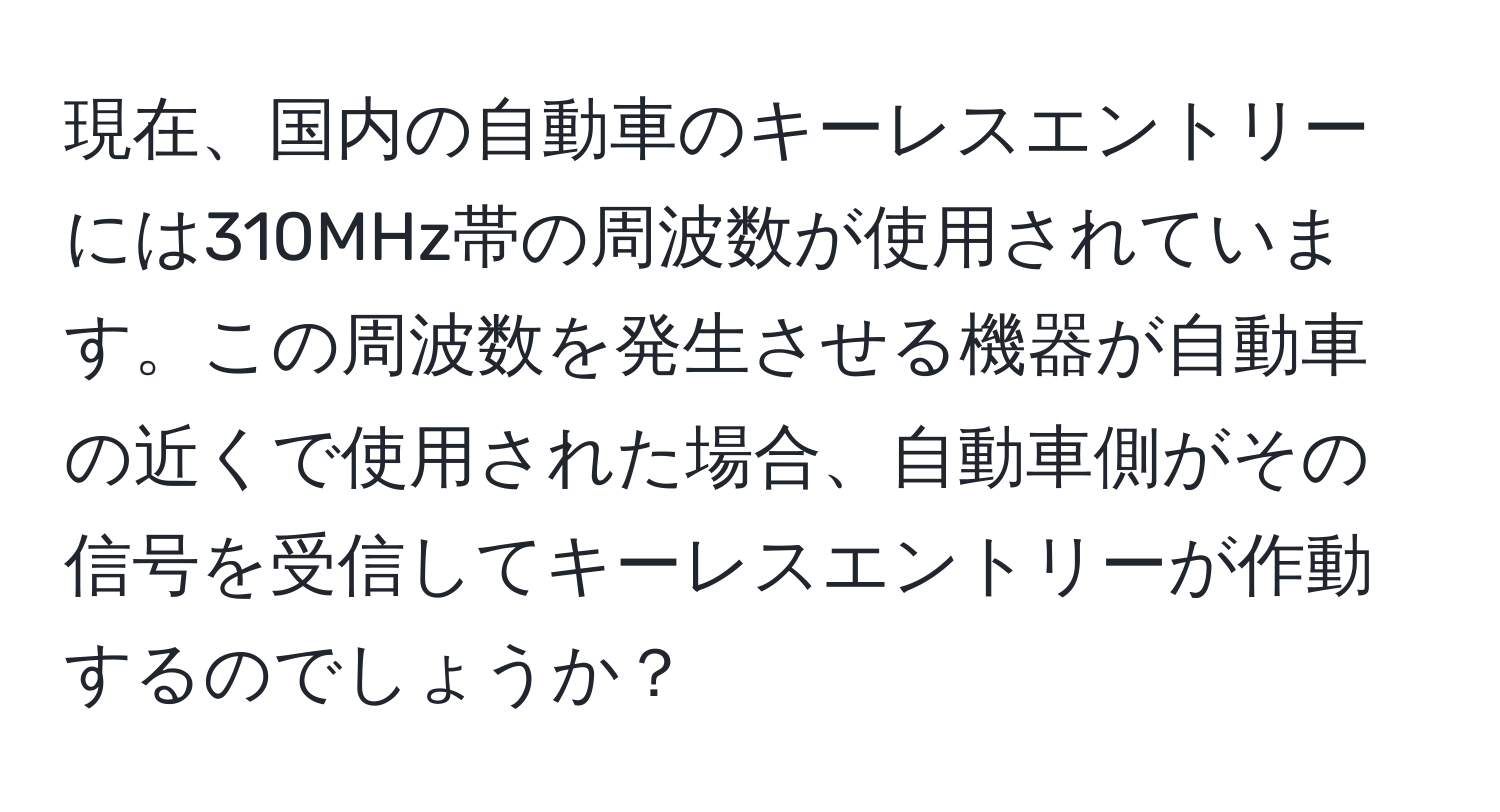 現在、国内の自動車のキーレスエントリーには310MHz帯の周波数が使用されています。この周波数を発生させる機器が自動車の近くで使用された場合、自動車側がその信号を受信してキーレスエントリーが作動するのでしょうか？