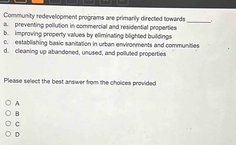 Community redevelopment programs are primarily directed towards _.
a. preventing pollution in commercial and residential properties
b. improving property values by eliminating blighted buildings
c. establishing basic sanitation in urban environments and communities
d. cleaning up abandoned, unused, and polluted properties
Please select the best answer from the choices provided
A
B
C
D