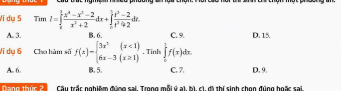 trac ngmệm nmed phdong an 
Ví dụ 5 Tim I=∈tlimits _0^(3frac x^4)-x^3-2x^2+2dx+∈tlimits _0^(3frac t^3)-2t^2-2dt. 
11
A. 3. B. 6. C. 9. D. 15.
Ví dụ 6 Cho hàm số f(x)=beginarrayl 3x^2(x<1) 6x-3(x≥ 1)endarray.. Tính ∈tlimits _0^2f(x)dx.
A. 6. B. 5. C. 7. D. 9.
Dang thức 2 Câu trắc nghiêm đúng sai. Trong mỗi ý a), b), c), d) thí sinh chọn đúng hoặc sai.