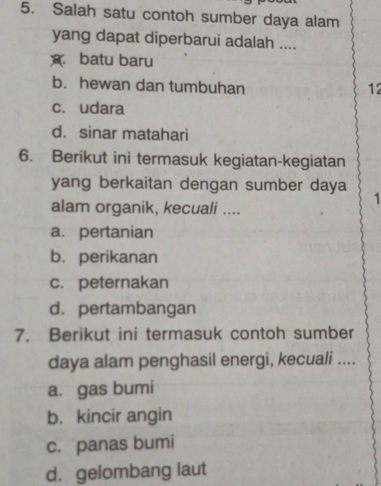 Salah satu contoh sumber daya alam
yang dapat diperbarui adalah ....
* batu baru
b. hewan dan tumbuhan 12
c. udara
d. sinar matahari
6. Berikut ini termasuk kegiatan-kegiatan
yang berkaitan dengan sumber daya
1
alam organik, kecuali ....
a. pertanian
b. perikanan
c. peternakan
d. pertambangan
7. Berikut ini termasuk contoh sumber
daya alam penghasil energi, kecuali ....
a. gas bumi
b. kincir angin
c. panas bumi
d. gelombang laut