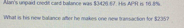 Alan's unpaid credit card balance was $3426.67. His APR is 16.8%. 
What is his new balance after he makes one new transaction for $235?