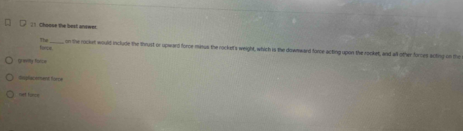 Choose the best answer.
force.
The _, on the rocket would include the thrust or upward force minus the rocket's weight, which is the downward force acting upon the rocket, and all other forces acting on the
gravity force
displacement force
net force