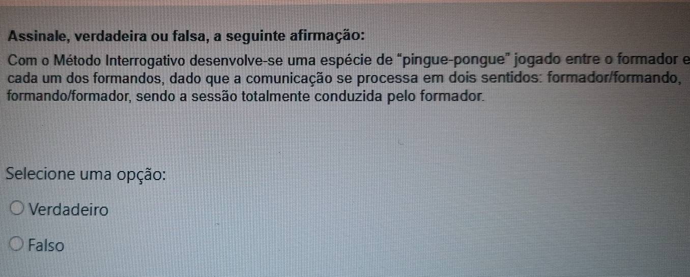 Assinale, verdadeira ou falsa, a seguinte afirmação:
Com o Método Interrogativo desenvolve-se uma espécie de “pingue-pongue” jogado entre o formador e
cada um dos formandos, dado que a comunicação se processa em dois sentidos: formador/formando,
formando/formador, sendo a sessão totalmente conduzida pelo formador.
Selecione uma opção:
Verdadeiro
Falso