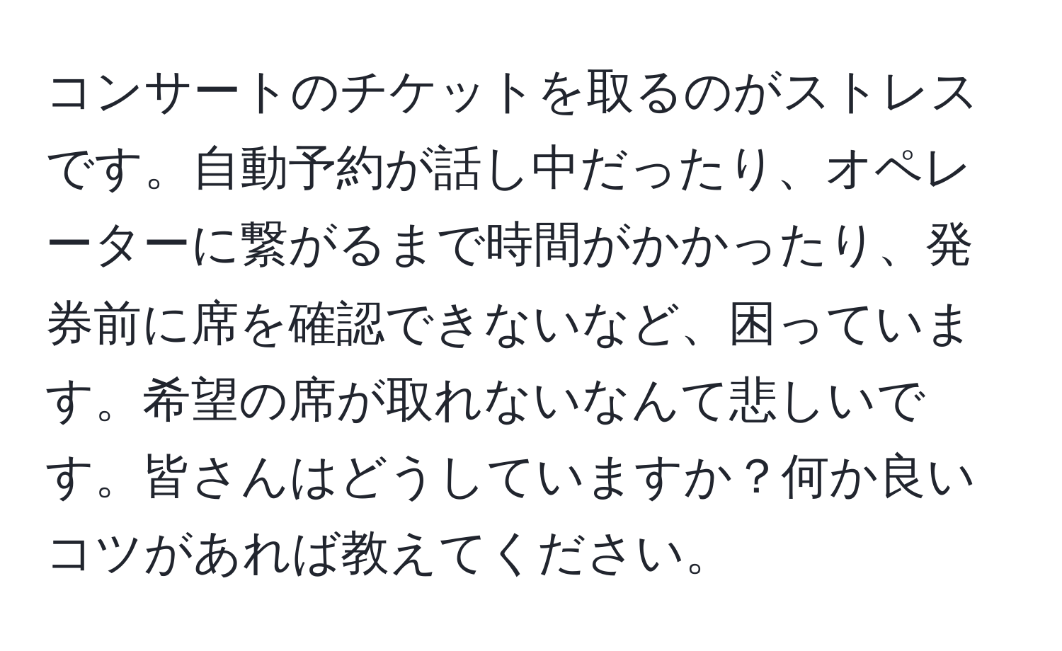 コンサートのチケットを取るのがストレスです。自動予約が話し中だったり、オペレーターに繋がるまで時間がかかったり、発券前に席を確認できないなど、困っています。希望の席が取れないなんて悲しいです。皆さんはどうしていますか？何か良いコツがあれば教えてください。