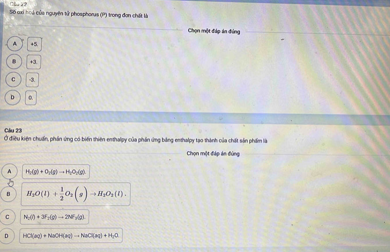 Số oxi hoá của nguyên tử phosphorus (P) trong đơn chất là
Chọn một đáp án đúng
A +5.
B +3.
C -3.
D o.
Câu 23
Ở điều kiện chuẩn, phản ứng có biến thiên enthalpy của phản ứng bằng enthalpy tạo thành của chất sản phẩm là
Chọn một đáp án đúng
A H_2(g)+O_2(g)to H_2O_2(g).
B H_2O(l)+ 1/2 O_2(g)to H_2O_2(l).
C N_2(l)+3F_2(g)to 2NF_3(g).
D HCl(aq)+NaOH(aq)to NaCl(aq)+H_2O.