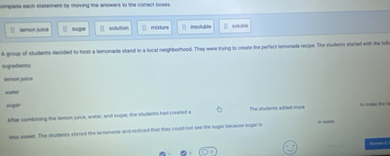 compiete each statement by moving the answers to the correct boxes.
lemon juice  11/18  sugar 11 solution □ mixcture 11 insoluble soluble
A group of students decided to host a lemonade stand in a local neighborhood. They were trying to create the perfect lemonade recipe. The students started with the folle
ingredients:
Jeron juice
water
sugar to maka the to
After combining the lemon juice, water, and sugar, the students had created a The students added more
less sweet. The students stirred the lernonade and noticed that they could not see the sugar because sugar is in water.
Honee 6