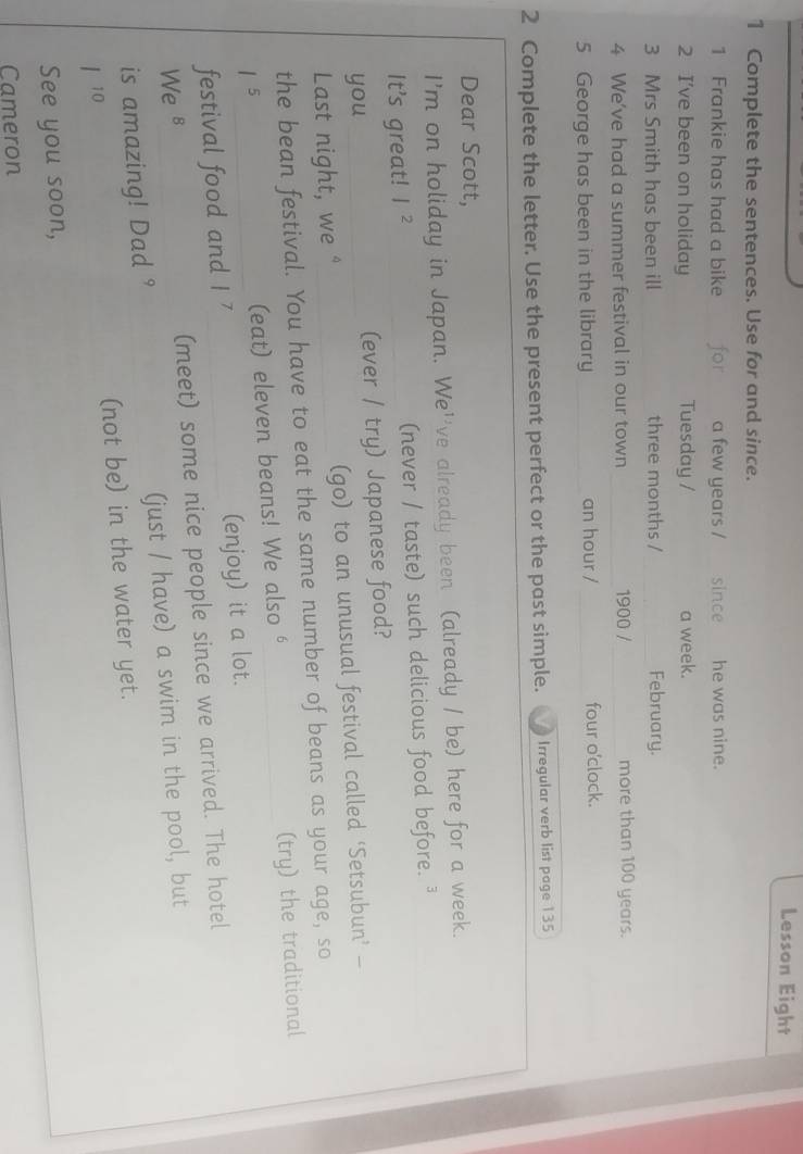 Lesson Eight 
1 Complete the sentences. Use for and since. 
1 Frankie has had a bike for a few years / since he was nine. 
2 I've been on holiday Tuesday / a week. 
3 Mrs Smith has been ill three months / _February. 
4 We've had a summer festival in our town _1900 / _more than 100 years. 
5 George has been in the library _an hour / _four o'clock. 
2 Complete the letter. Use the present perfect or the past simple. Irregular verb list page 135 
Dear Scott, 
I'm on holiday in Japan. We''ve already been (already / be) here for a week. 
It's great! | 2 (never / taste) such delicious food before. 
you _(ever / try) Japanese food? 
Last night, we " (go) to an unusual festival called ‘Setsubun’ — 
the bean festival. You have to eat the same number of beans as your age, so 
15 
(eat) eleven beans! We also '_ (try) the traditional 
festival food and I 7 _(enjoy) it a lot. 
We 8 (meet) some nice people since we arrived. The hotel 
is amazing! Dad ° (just / have) a swim in the pool, but 
| 10 (not be) in the water yet. 
See you soon, 
Cameron