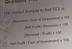 Question
The correct formula to find ROI is:
(Revenue / Cost of Investment) * 100
(Net Profit / Revenue) * 100
(Revenue / Profit) * 100
Net Profit / Cost of Investment) * 100