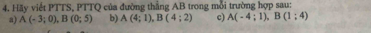 Hãy viết PTTS, PTTQ của đường thẳng AB trong mỗi trường hợp sau: 
a) A(-3;0), B(0;5) b) A(4;1), B(4;2) c) A(-4;1), B(1;4)