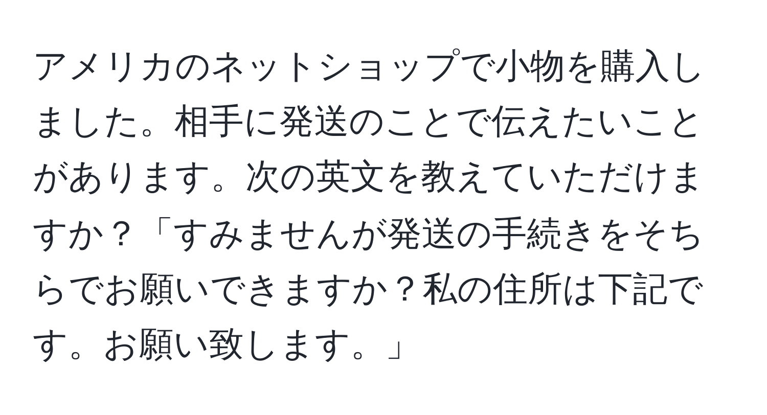 アメリカのネットショップで小物を購入しました。相手に発送のことで伝えたいことがあります。次の英文を教えていただけますか？「すみませんが発送の手続きをそちらでお願いできますか？私の住所は下記です。お願い致します。」