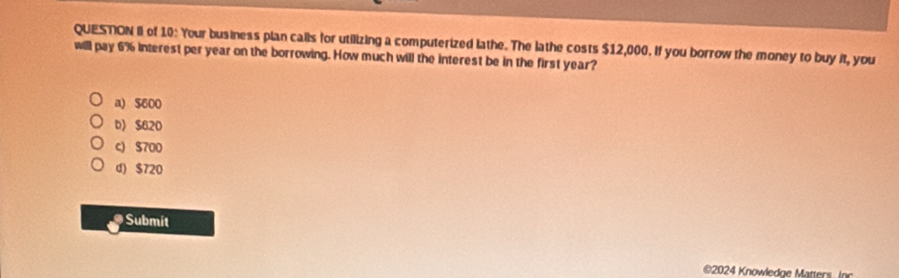 of 10: Your business plan calls for utilizing a computerized lathe. The lathe costs $12,000. If you borrow the money to buy it, you
will pay 6% interest per year on the borrowing. How much will the interest be in the first year?
a) $600
b》 $620
c) $700
d) $720
a Submit
©2024 Knowledge Matters. Inc