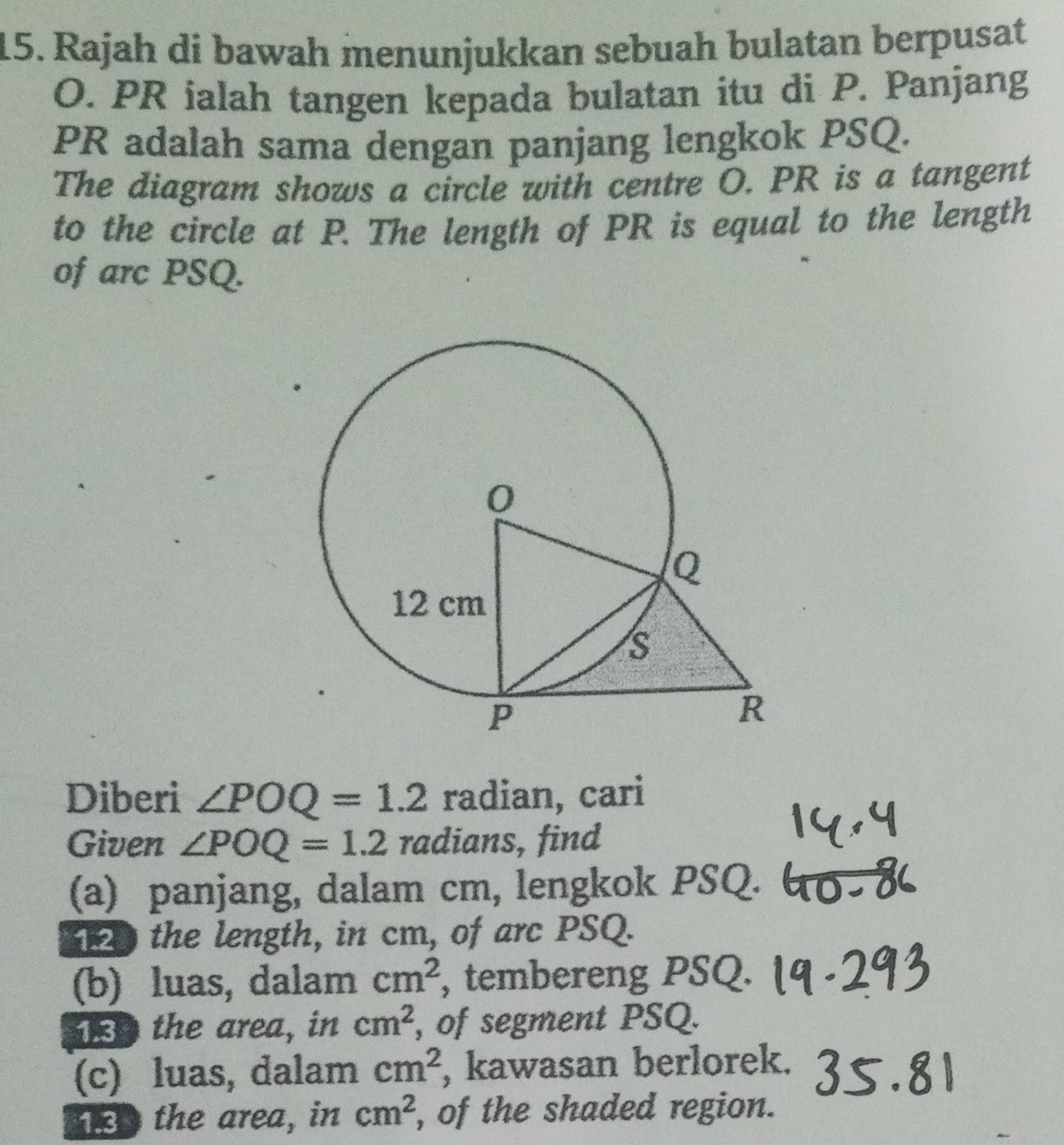 Rajah di bawah menunjukkan sebuah bulatan berpusat
O. PR ialah tangen kepada bulatan itu di P. Panjang
PR adalah sama dengan panjang lengkok PSQ. 
The diagram shows a circle with centre O. PR is a tangent 
to the circle at P. The length of PR is equal to the length 
of arc PSQ. 
Diberi ∠ POQ=1.2 radian, cari 
Given ∠ POQ=1.2 radians, find 
(a) panjang, dalam cm, lengkok PSQ. 
the length, in cm, of arc PSQ. 
(b) luas, dalam cm^2 , tembereng PSQ. 
o the area, in cm^2 , of segment PSQ. 
(c) luas, dalam cm^2 , kawasan berlorek. 
a the area, in cm^2 , of the shaded region.