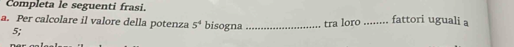 Completa le seguenti frasi. _fattori uguali a 
a. Per calcolare il valore della potenza 5^4 bisogna_ 
5; tra loro