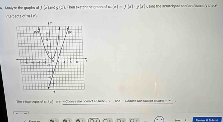 Analyze the graphs of f(x) and g(x). Then sketch the graph of m(x)=f(x)· g(x) using the scratchpad tool and identify the x-
intercepts of m(x).
The x-intercepts of m(x) are - Choose the correct answer - → and - Choose the correct answer - ~
Previous Next Review & Submit