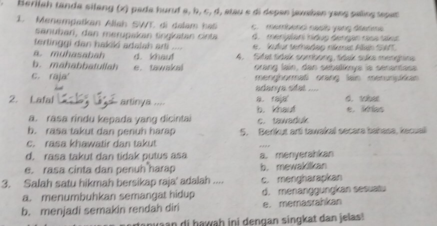 Herilah tanda silang (x) pada huruf a, b, c, d, stau e di depan javshan yang paling tepan 
1. Menempatkan Allah SWT, di dalam hat c. membenci nasb yang dierima
sanubari, dan merupakan tingkatan cinta d menipiarí tíduo dengan rasa talos
tertinggi dan hakiki adalah arti .... e . kufur terhadeo ntuma Alch SWT
a muhasabah d. khaut 4. Sifat tidak combong, tidak suka menghira
b. mahabbatullah e. tawakal orang lain, dan schalkaya la senantasa
c. raja menghermaß erang lain menumjutikan
adanya sitat ....
2. Lafal artinya .... a.raja d. tobet
b. khaut e.ias
a. rasa rindu kepada yang dicintai c. tawaduk
b. rasa takut dan penuh harap 5. Berikut arti tawakal secara bahasa, kecuali
c. rasa khawatir dan takut ,,,.
d. rasa takut dan tidak putus asa a. menyerahkan
e. rasa cinta dan penuh harap b. mewakilkan
3. Salah satu hikmah bersikap raja' adalah .... c. mengharapkan
a. menumbuhkan semangat hidup d. menanggungkan sesuatu
b. menjadi semakin rendah diri e. memasrahkan
nyaan di hawaḥ ini dengan singkat dan jelas!