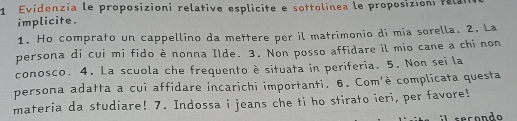 Evidenzia le proposizioni relative esplicite e sottolinea le proposizioni r e la 
implicite. 
1. Ho comprato un cappellino da mettere per il matrimonio di mia sorella. 2. La 
persona di cui mi fido è nonna Ilde. 3. Non posso affidare il mio cane a chi non 
conosco. 4. La scuola che frequento è situata in periferia. 5. Non sei la 
persona adatta a cui affidare incarichi importanti. 6. Com'è complicata questa 
materia da studiare! 7. Indossa i jeans che ti ho stirato ieri, per favore! 
secondo