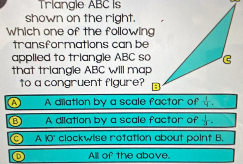 Triangle ABC is
shown on the right.
Which one of the following
transformations can be
applied to triangle ABC so
that triangle ABC will map
to a congruent figure?
A A dilation by a scale factor of
B A dilation by a scale factor of  1/3 .
 A 10° clockwise rotation about point B.
D All of the above.