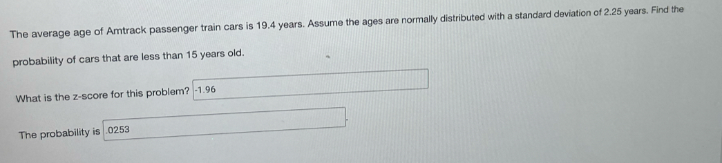 The average age of Amtrack passenger train cars is 19.4 years. Assume the ages are normally distributed with a standard deviation of 2.25 years. Find the 
probability of cars that are less than 15 years old. 
What is the z-score for this problem? | -1.96
The probability is . 0253