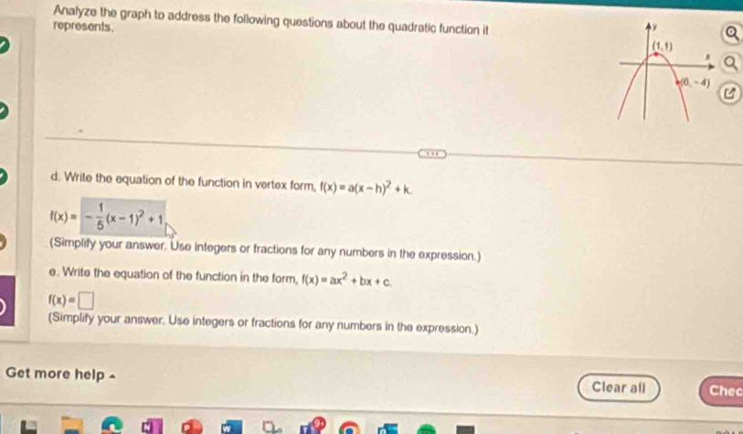 Analyze the graph to address the following questions about the quadratic function it
represents. 
d. Write the equation of the function in vertex form, f(x)=a(x-h)^2+k.
f(x)=- 1/5 (x-1)^2+1
(Simplify your answer. Use integers or fractions for any numbers in the expression.)
e. Write the equation of the function in the form, f(x)=ax^2+bx+c.
f(x)=□
(Simplify your answer. Use integers or fractions for any numbers in the expression.)
Get more help - Clear all Chec