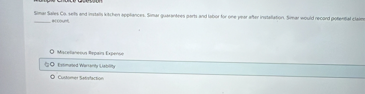 Maitple Cnoice Cuestion
Simar Sales Co. sells and installs kitchen appliances. Simar guarantees parts and labor for one year after installation. Simar would record potential claim
_account.
Miscellaneous Repairs Expense
Estimated Warranty Liability
Customer Satisfaction