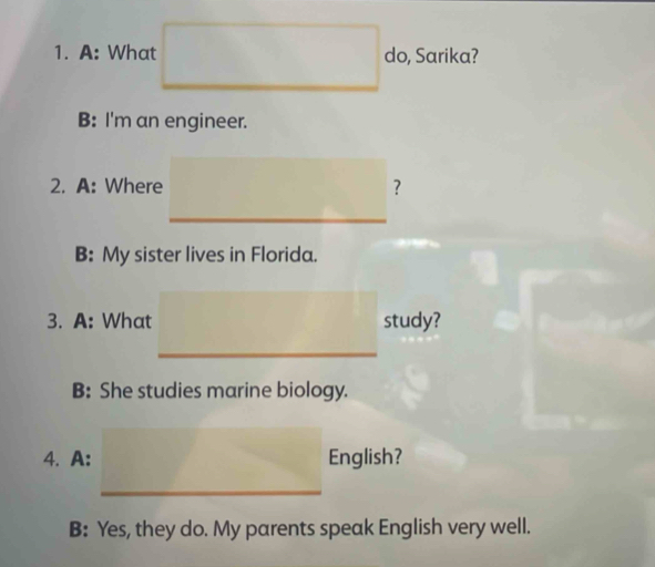 A: What do, Sarika?
B: I'm an engineer.
2. A: Where ？
B: My sister lives in Florida.
3. A: What study?
B: She studies marine biology.
4. A: English?
B: Yes, they do. My parents speak English very well.