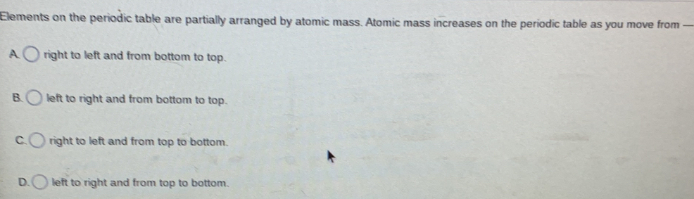 Elements on the periodic table are partially arranged by atomic mass. Atomic mass increases on the periodic table as you move from —
A right to left and from bottom to top.
B. left to right and from bottom to top.
C. right to left and from top to bottom.
D. left to right and from top to bottom.