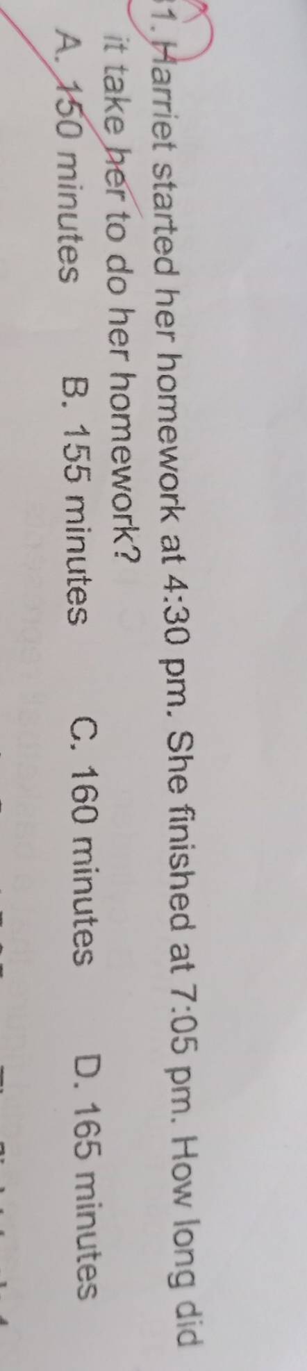 Harriet started her homework at 4:30 pm. She finished at 7:05 pm. How long did
it take her to do her homework?
A. 150 minutes B. 155 minutes
C. 160 minutes D. 165 minutes