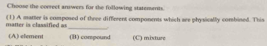 Choose the correct answers for the following statements.
(1) A matter is composed of three different components which are physically combined. This
_
matter is classified as
(A) element (B) compound (C) mixture