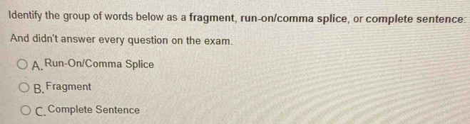 ldentify the group of words below as a fragment, run-on/comma splice, or complete sentence:
And didn't answer every question on the exam.
A. Run-On/Comma Splice
B. Fragment
C. Complete Sentence