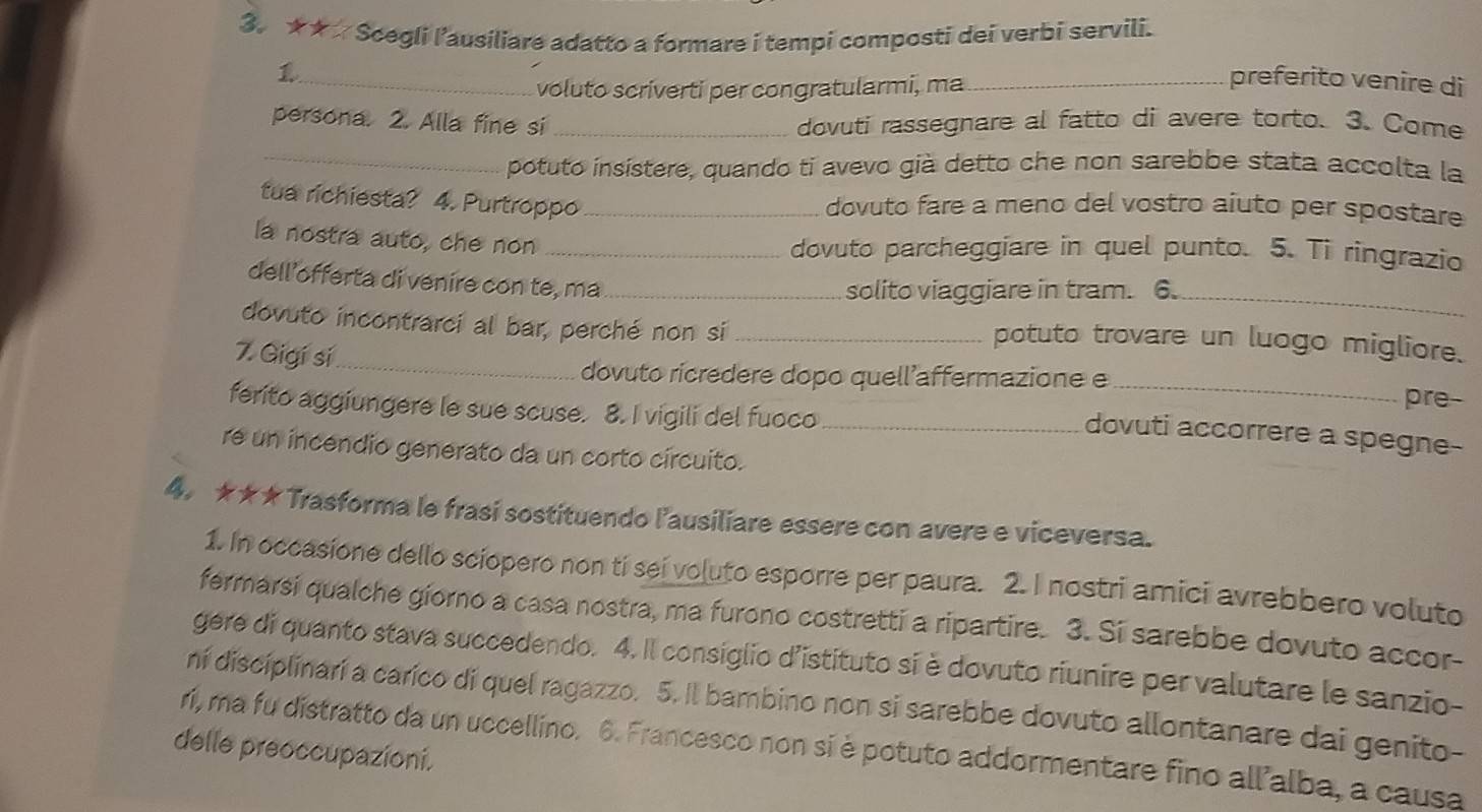 ★★  Scegli l'ausiliare adatto a formare i tempi composti dei verbi servili.
_voluto scriverti per congratularmi, ma_
preferito venire di
persona. 2. Alla fine si _dovuti rassegnare al fatto di avere torto. 3. Come
_
potuto insístere, quando ti avevo già detto che non sarebbe stata accolta la
tua richiesta? 4. Purtroppo_
dovuto fare a meno del vostro aiuto per spostare
la nostra auto, che non_
dovuto parcheggiare in quel punto. 5. Ti ringrazio
dell offerta di venire con te, ma_
solito viaggiare in tram. 6._
dovuto incontrarci al bar, perché non si _potuto trovare un luogo migliore.
7. Gigí sí_
dovuto ricredere dopo quell’affermazione e _pre-
ferito aggiungere le sue scuse. 8. I vigili del fuoco_
dovuti accorrere a spegne-
re un incendio generato da un corto circuito.
4. ★★★ Trasforma le frasi sostituendo l'ausiliare essere con avere e viceversa.
1. In occasione dello sciopero non ti sei voluto esporre per paura. 2. I nostri amici avrebbero voluto
fermarsi qualche giorno a casa nostra, ma furono costretti a ripartire. 3. Si sarebbe dovuto accor-
gere di quanto stava succedendo. 4. Il consiglio d'istituto si è dovuto riunire per valutare le sanzio-
ní disciplinarí a carico di quel ragazzo. 5. Il bambino non si sarebbe dovuto allontanare dai genito-
delle preoccupazioni. ri, ma fu distratto da un uccellino. 6. Francesco non si è potuto addormentare fino allalba, a causa