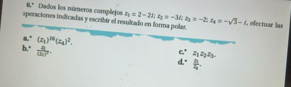 6.* Dados los números complejos z_1=2-2i; z_2=-3i; z_3=-2; z_4=-sqrt(3)-i , efectuar las 
operaciones indicadas y escribir el resultado en forma polar. 
a.' (z_1)^16(z_4)^2. e∴ z_1z_2z_3. 
b." frac z_2(z_1)^3. 
d. ^circ  frac z_1z_4.