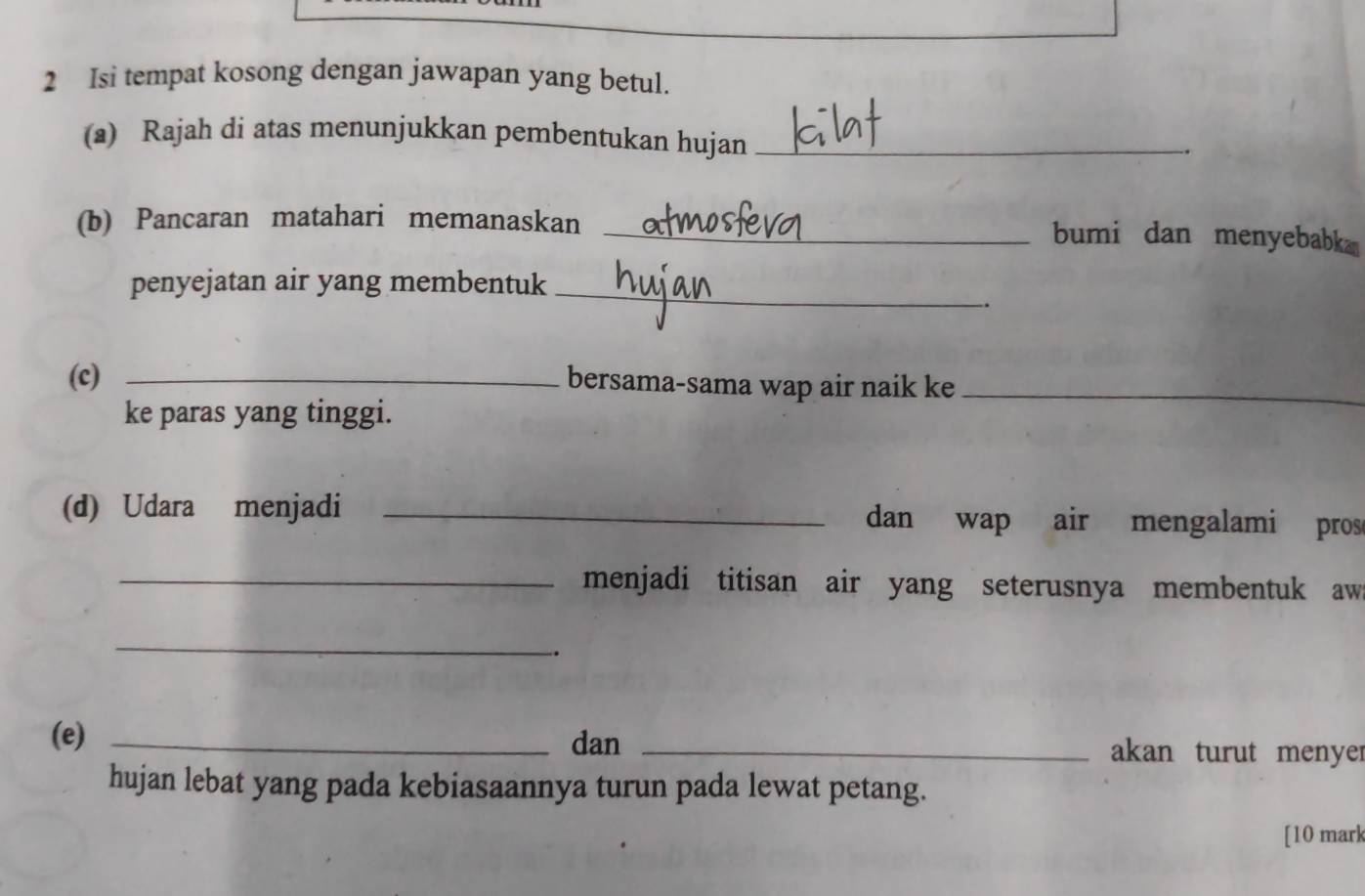 Isi tempat kosong dengan jawapan yang betul. 
(a) Rajah di atas menunjukkan pembentukan hujan_ 
(b) Pancaran matahari memanaskan _bumi dan menyebabk 
penyejatan air yang membentuk_ 
. 
(c) _bersama-sama wap air naik ke_ 
ke paras yang tinggi. 
(d) Udara menjadi _dan wap air mengalami pros 
_menjadi titisan air yang seterusnya membentuk aw 
_ 
_. 
(e) _dan _akan turut menyer 
hujan lebat yang pada kebiasaannya turun pada lewat petang. 
[10 mark