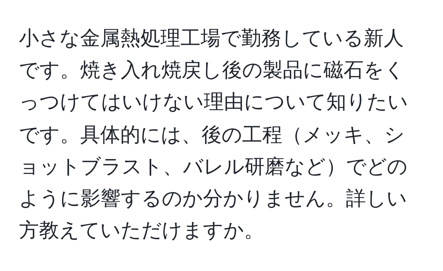 小さな金属熱処理工場で勤務している新人です。焼き入れ焼戻し後の製品に磁石をくっつけてはいけない理由について知りたいです。具体的には、後の工程メッキ、ショットブラスト、バレル研磨などでどのように影響するのか分かりません。詳しい方教えていただけますか。