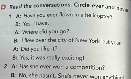 Read the conversations. Circle ever and never. 
1 A: Have you ever flown in a helicopter? 
B: Yes, I have. 
A: Where did you go? 
B: I flew over the city of New York last year. 
A: Did you like it? 
B: Yes, it was really exciting! 
2 A: Has she ever won a competition? 
B: No, she hasn’t. She’s never won anything!