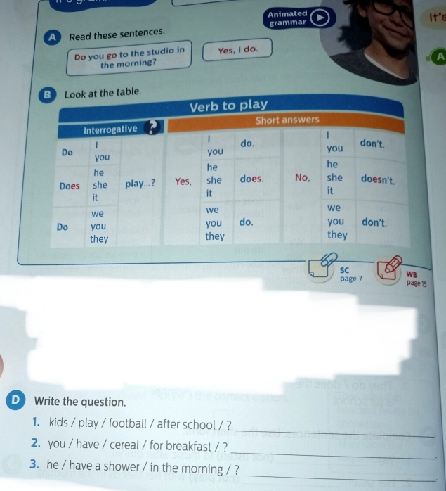 Animated 
grammar It's 
A Read these sentences. 
Do you go to the studio in Yes, I do. 
A 
the morning? 
SC 
page 7 WB 
page 15 
D Write the question. 
_ 
1. kids / play / football / after school / ? 
_ 
2. you / have / cereal / for breakfast / ? 
. 
_ 
3. he / have a shower / in the morning / ?